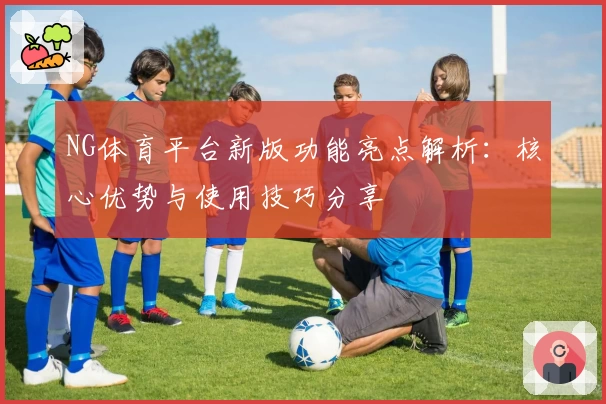 NG体育平台新版功能亮点解析：核心优势与使用技巧分享