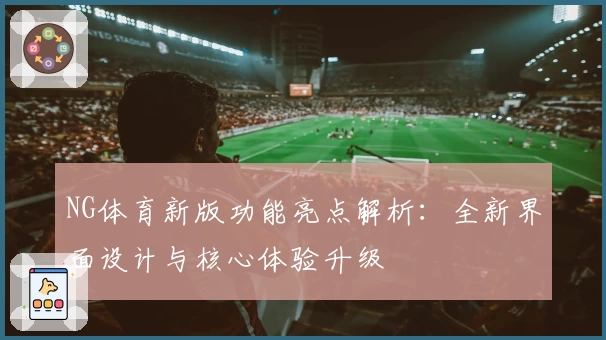 NG体育新版功能亮点解析：全新界面设计与核心体验升级