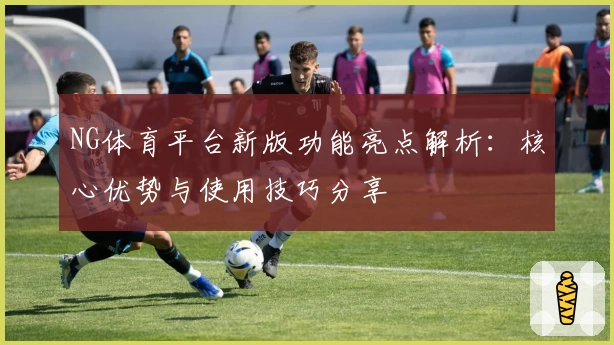 NG体育平台新版功能亮点解析：核心优势与使用技巧分享