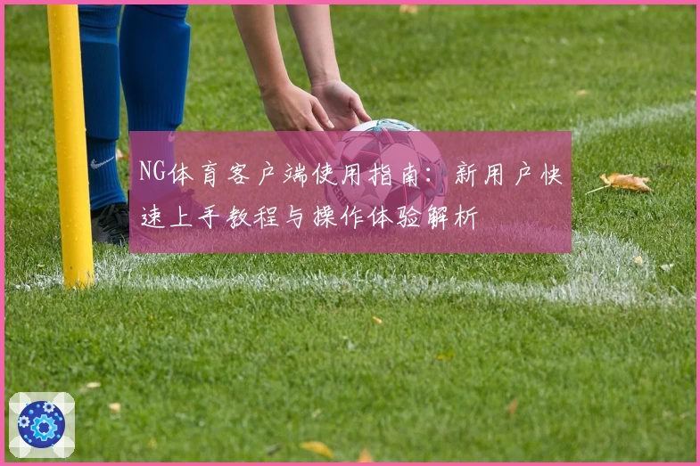NG体育客户端使用指南：新用户快速上手教程与操作体验解析